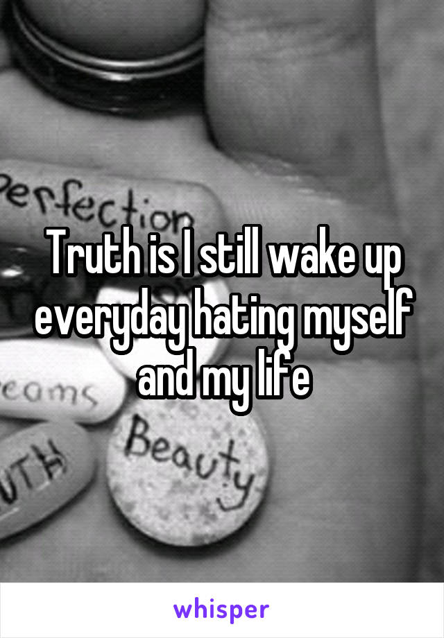 Truth is I still wake up everyday hating myself and my life
