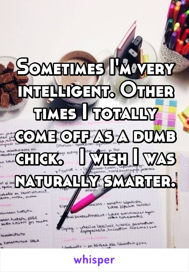 Sometimes I'm very intelligent. Other times I totally come off as a dumb chick.   I wish I was naturally smarter. 