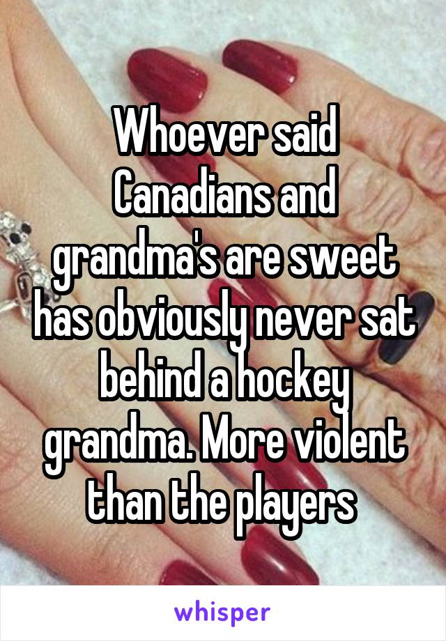 Whoever said Canadians and grandma's are sweet has obviously never sat behind a hockey grandma. More violent than the players 