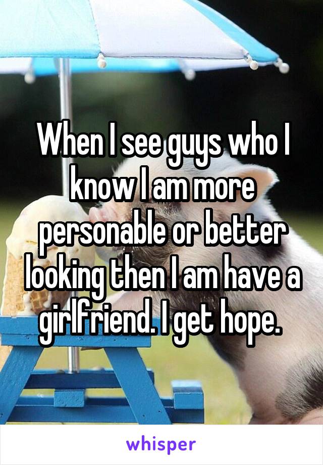 When I see guys who I know I am more personable or better looking then I am have a girlfriend. I get hope. 