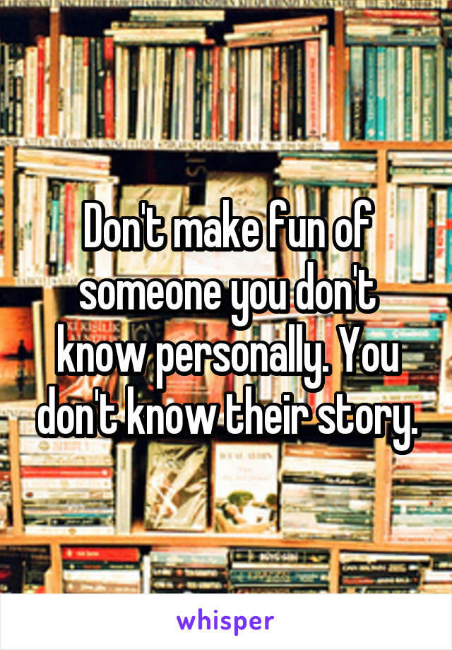 Don't make fun of someone you don't know personally. You don't know their story.