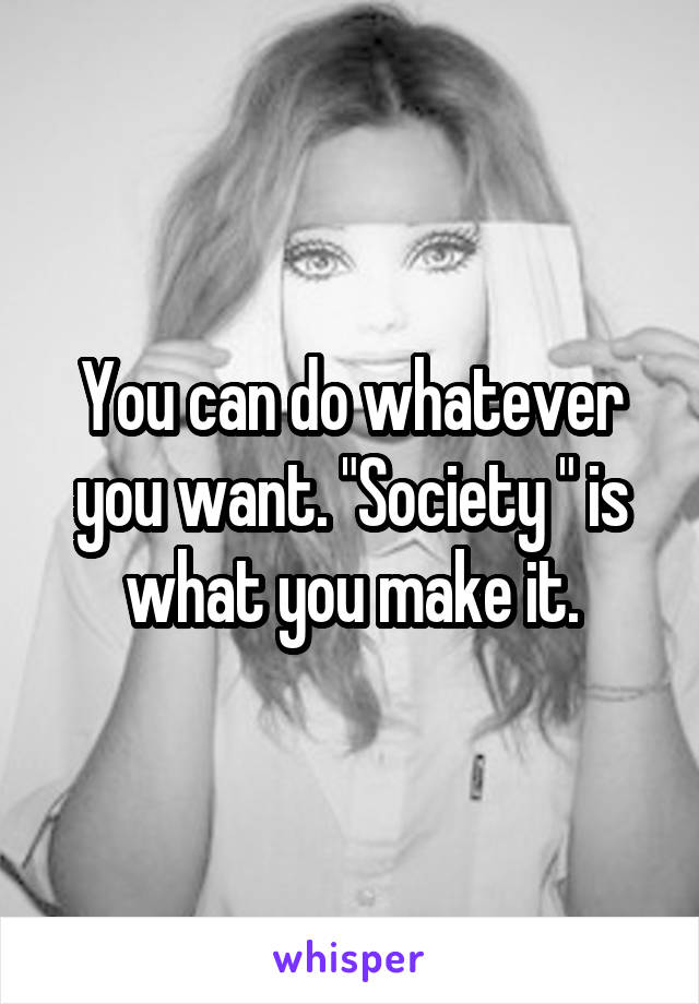 You can do whatever you want. "Society " is what you make it.