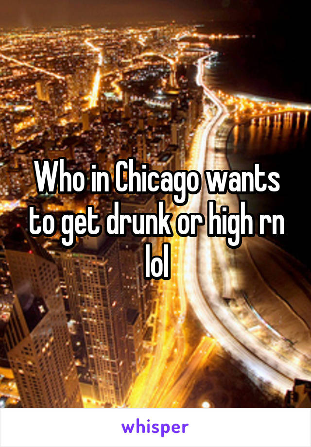 Who in Chicago wants to get drunk or high rn lol