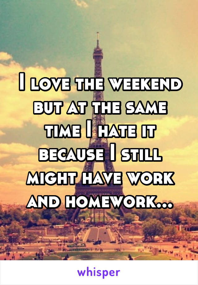 I love the weekend but at the same time I hate it because I still might have work and homework...