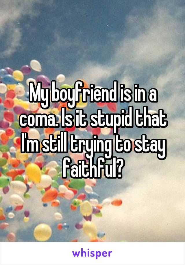 My boyfriend is in a coma. Is it stupid that I'm still trying to stay faithful?