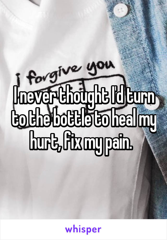 I never thought I'd turn to the bottle to heal my hurt, fix my pain.  