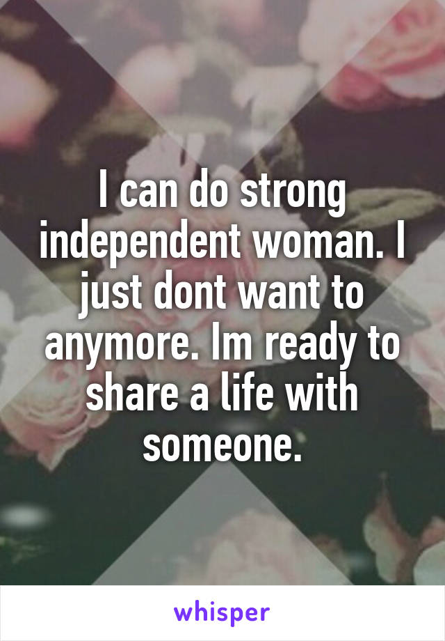 I can do strong independent woman. I just dont want to anymore. Im ready to share a life with someone.