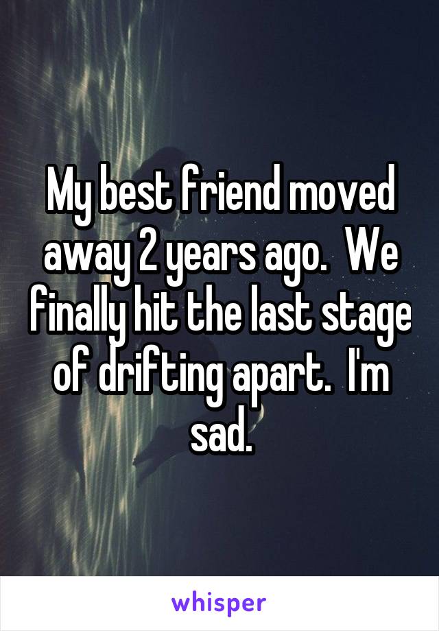 My best friend moved away 2 years ago.  We finally hit the last stage of drifting apart.  I'm sad.