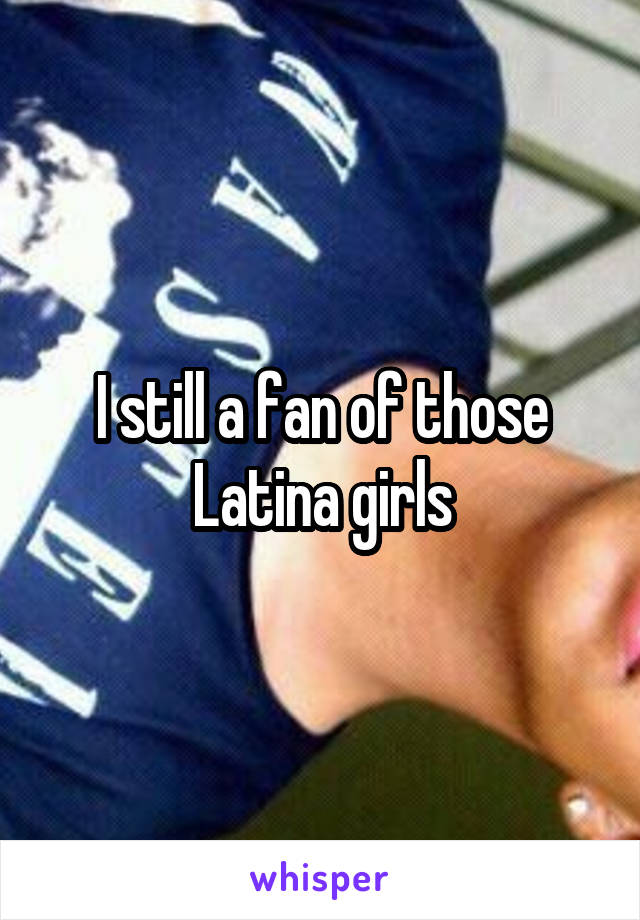 I still a fan of those Latina girls
