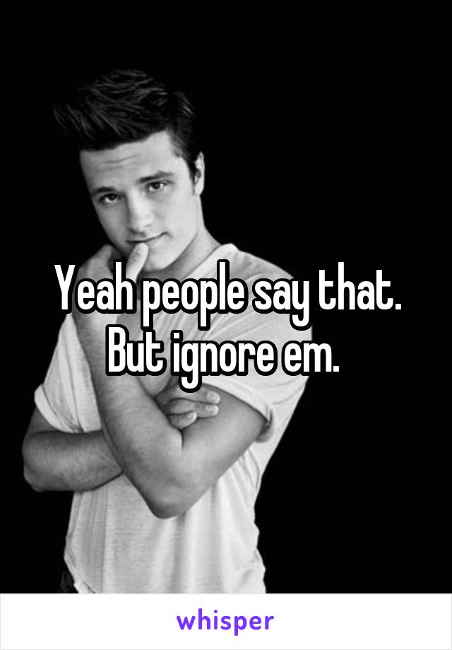 Yeah people say that. But ignore em. 