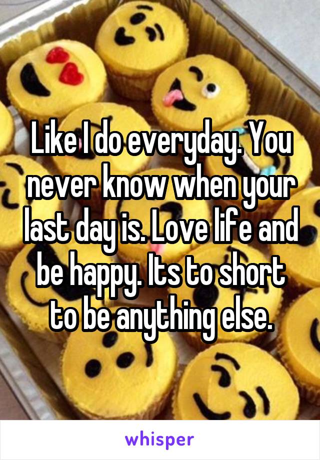 Like I do everyday. You never know when your last day is. Love life and be happy. Its to short to be anything else.
