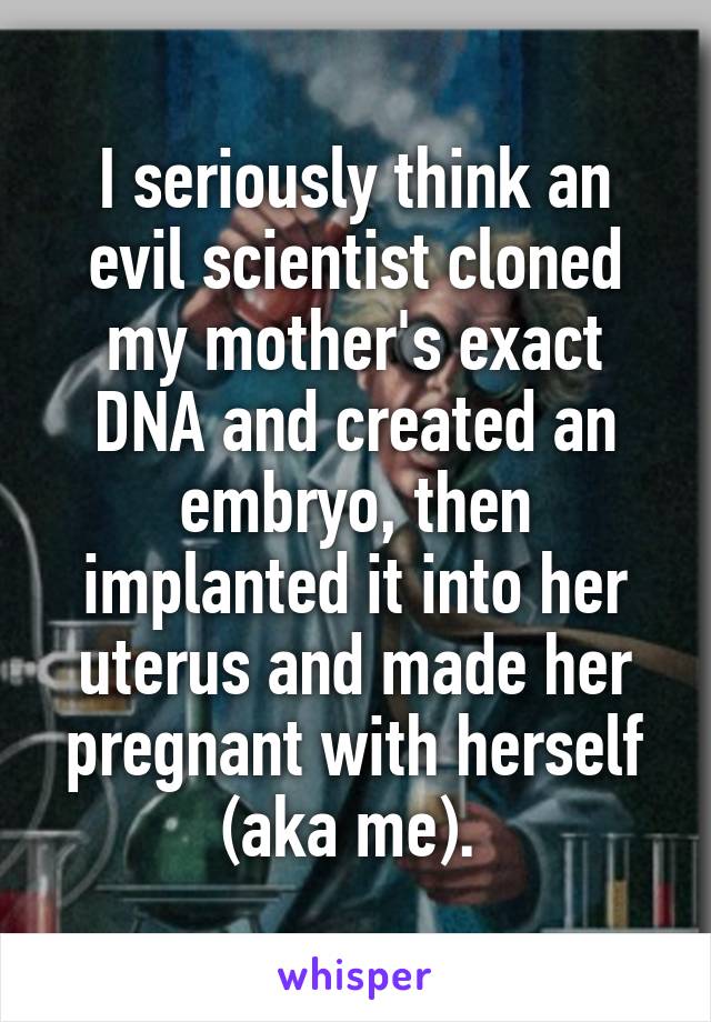 I seriously think an evil scientist cloned my mother's exact DNA and created an embryo, then implanted it into her uterus and made her pregnant with herself (aka me). 
