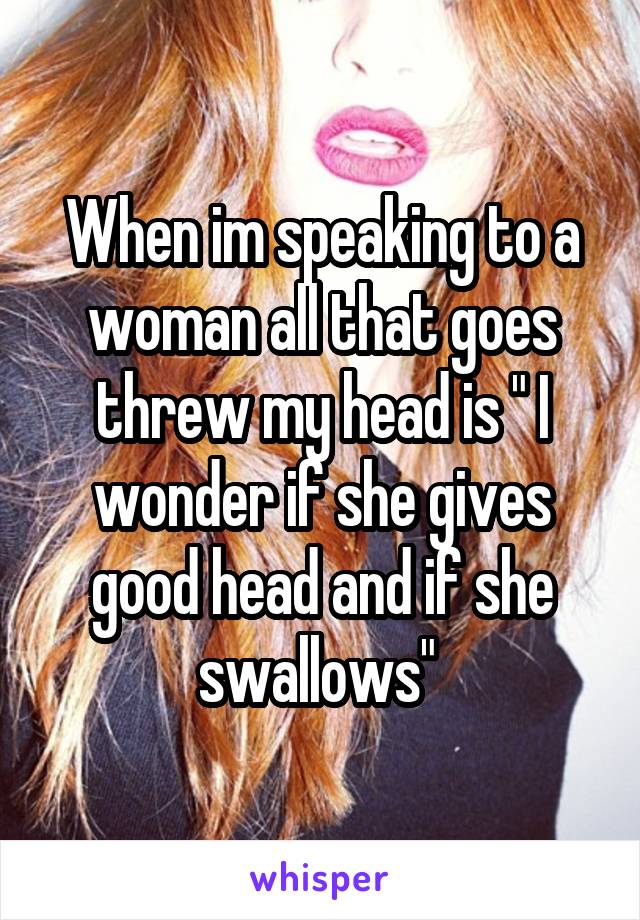 When im speaking to a woman all that goes threw my head is " I wonder if she gives good head and if she swallows" 