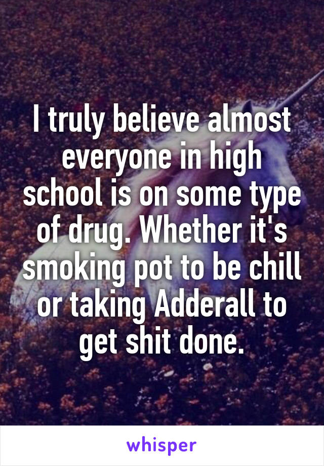 I truly believe almost everyone in high school is on some type of drug. Whether it's smoking pot to be chill or taking Adderall to get shit done.