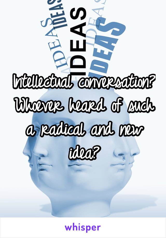 Intellectual conversation? Whoever heard of such a radical and new idea?
