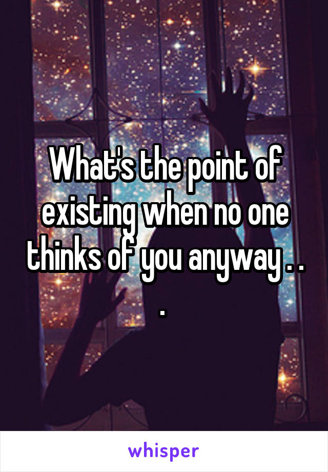 What's the point of existing when no one thinks of you anyway . . . 