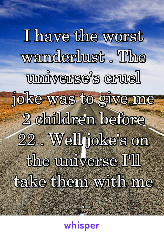 I have the worst wanderlust . The universe's cruel joke was to give me 2 children before 22 . Well joke's on the universe I'll take them with me .
