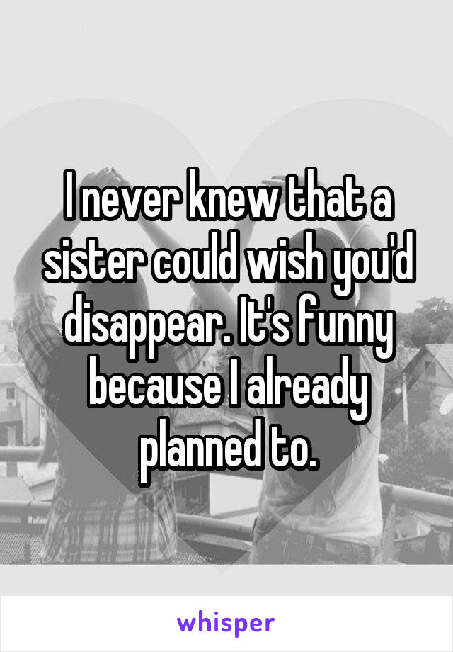 I never knew that a sister could wish you'd disappear. It's funny because I already planned to.