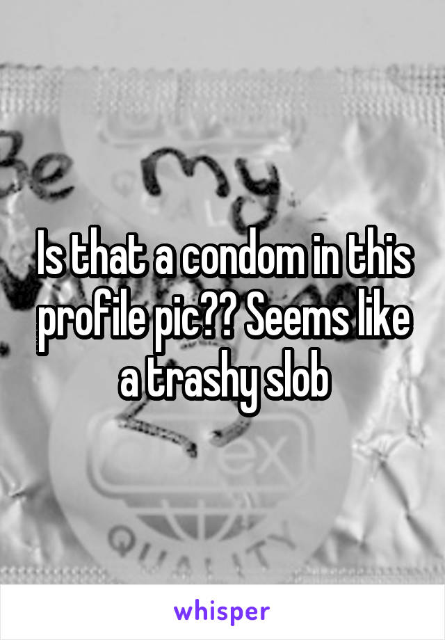 Is that a condom in this profile pic?? Seems like a trashy slob