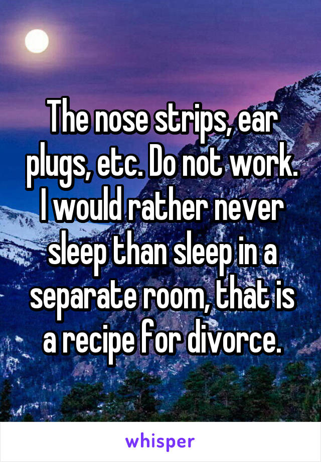The nose strips, ear plugs, etc. Do not work. I would rather never sleep than sleep in a separate room, that is a recipe for divorce.