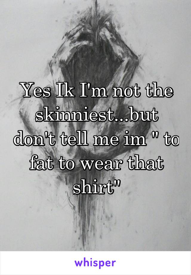 Yes Ik I'm not the skinniest...but don't tell me im " to fat to wear that shirt"