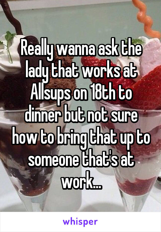 Really wanna ask the lady that works at Allsups on 18th to dinner but not sure how to bring that up to someone that's at work...
