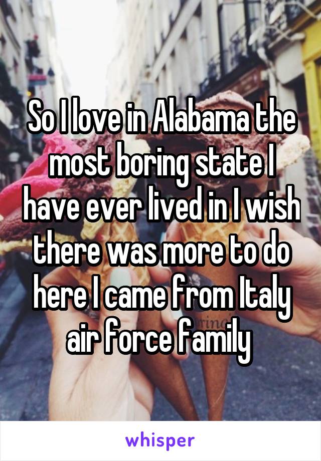 So I love in Alabama the most boring state I have ever lived in I wish there was more to do here I came from Italy air force family 