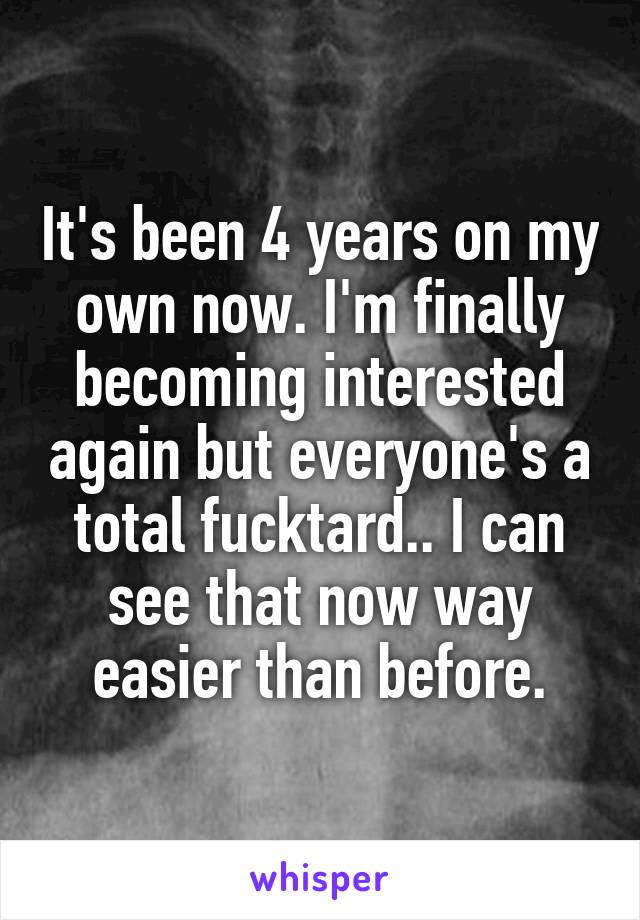 It's been 4 years on my own now. I'm finally becoming interested again but everyone's a total fucktard.. I can see that now way easier than before.