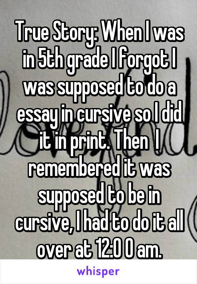 True Story: When I was in 5th grade I forgot I was supposed to do a essay in cursive so I did it in print. Then  I remembered it was supposed to be in cursive, I had to do it all over at 12:0 0 am.