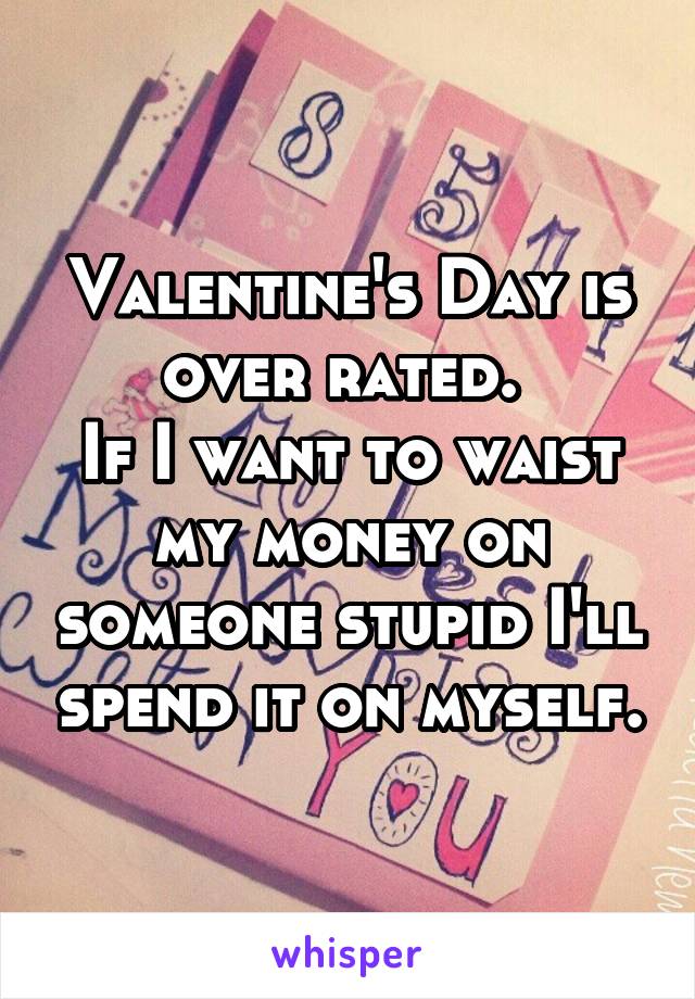 Valentine's Day is over rated. 
If I want to waist my money on someone stupid I'll spend it on myself.