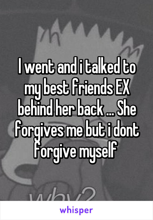 I went and i talked to my best friends EX behind her back ... She forgives me but i dont forgive myself 