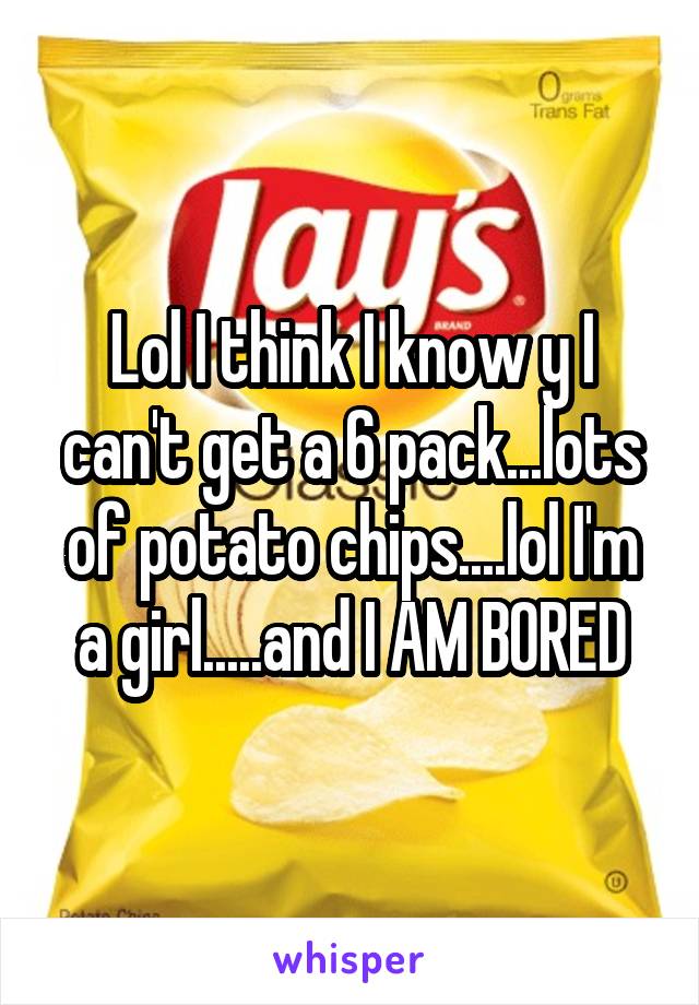 Lol I think I know y I can't get a 6 pack...lots of potato chips....lol I'm a girl.....and I AM BORED