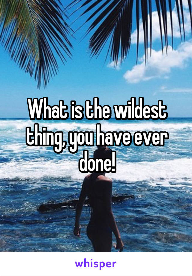 What is the wildest thing, you have ever done!