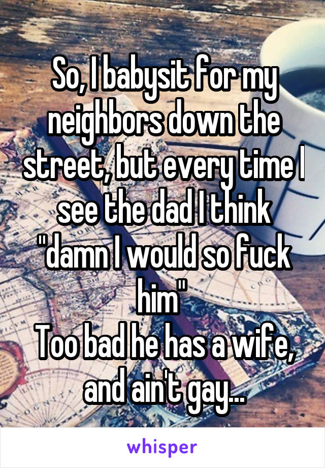 So, I babysit for my neighbors down the street, but every time I see the dad I think "damn I would so fuck him" 
Too bad he has a wife, and ain't gay...