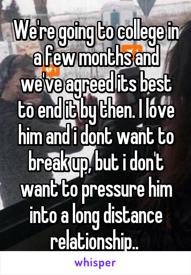 We're going to college in a few months and we've agreed its best to end it by then. I love him and i dont want to break up, but i don't want to pressure him into a long distance relationship.. 