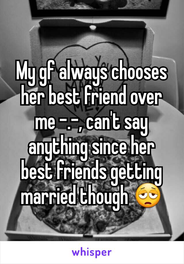 My gf always chooses her best friend over me -.-, can't say anything since her best friends getting married though 😩