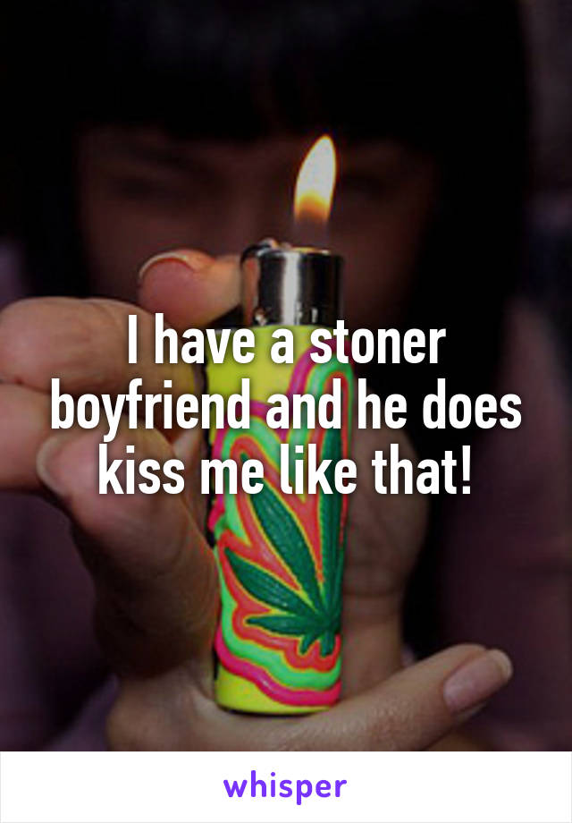 I have a stoner boyfriend and he does kiss me like that!