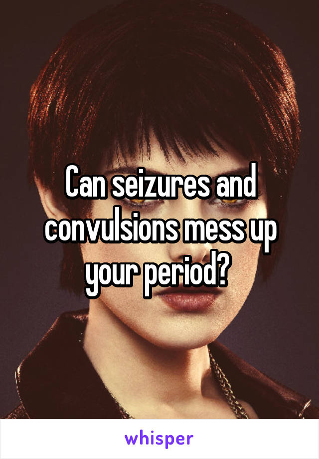 Can seizures and convulsions mess up your period? 