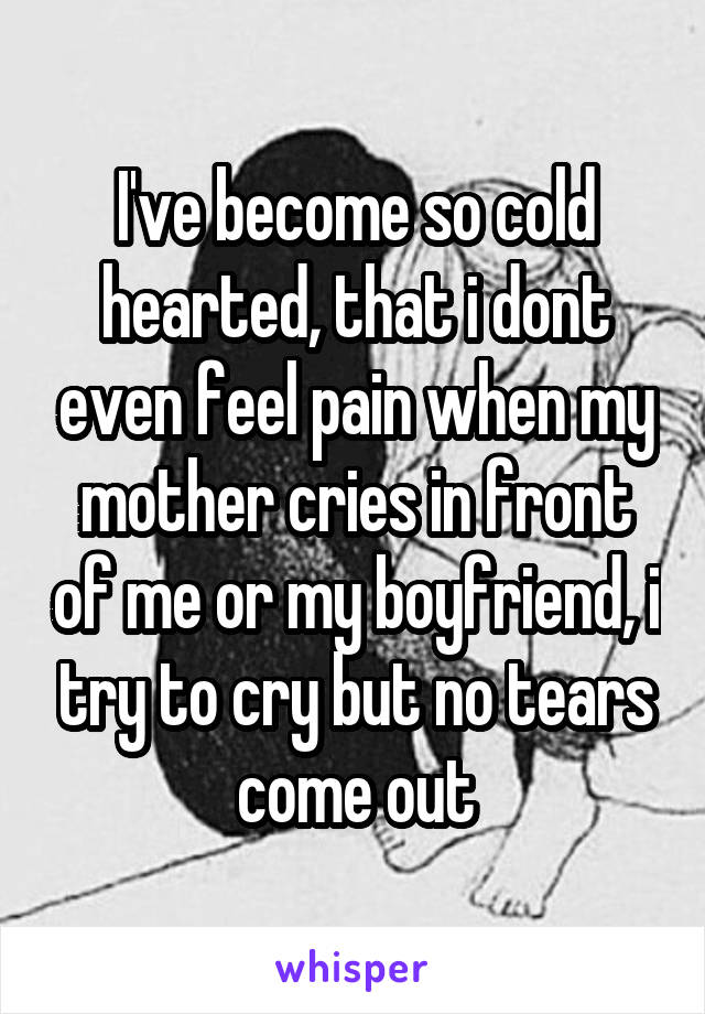 I've become so cold hearted, that i dont even feel pain when my mother cries in front of me or my boyfriend, i try to cry but no tears come out