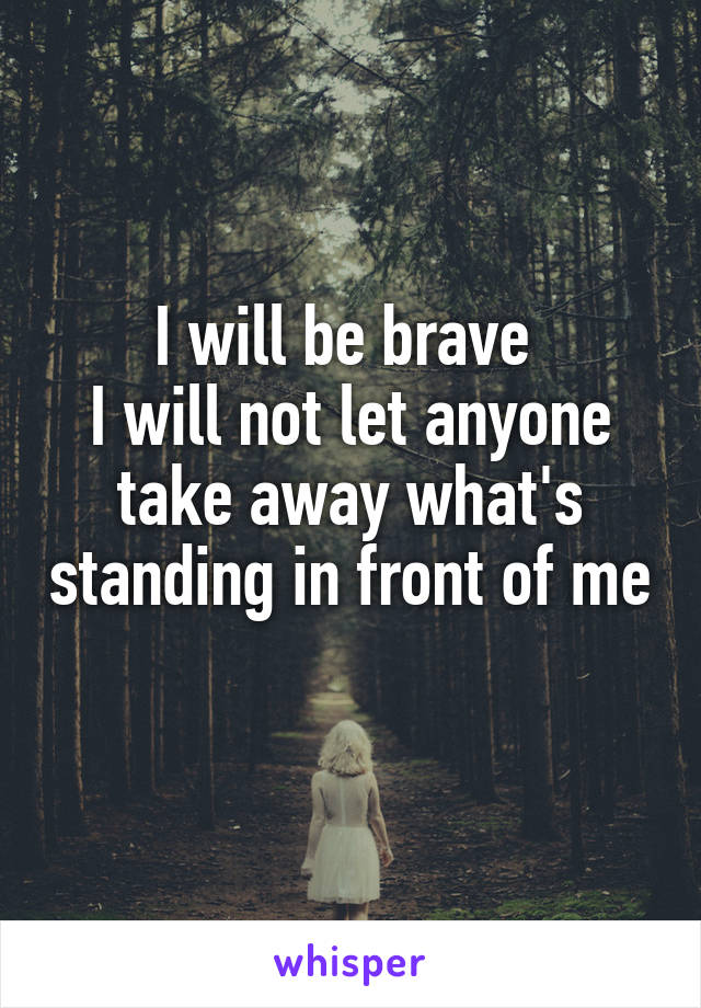 I will be brave 
I will not let anyone take away what's standing in front of me 