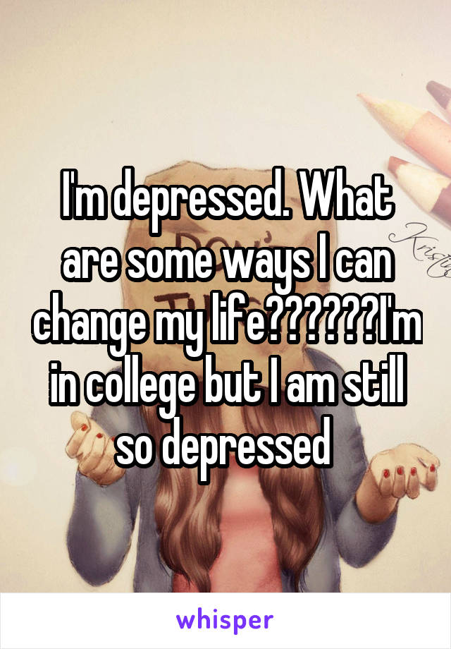 I'm depressed. What are some ways I can change my life??????I'm in college but I am still so depressed 