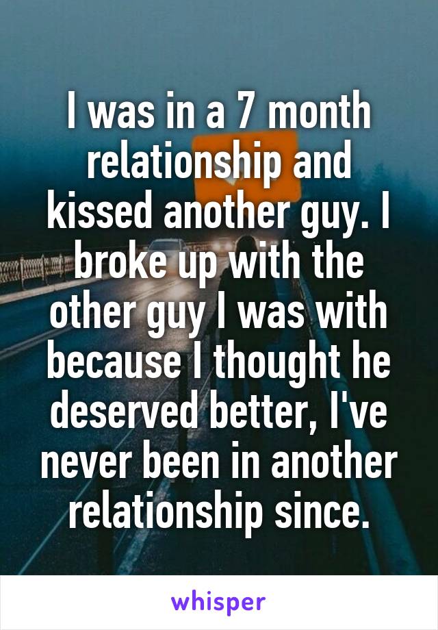 I was in a 7 month relationship and kissed another guy. I broke up with the other guy I was with because I thought he deserved better, I've never been in another relationship since.