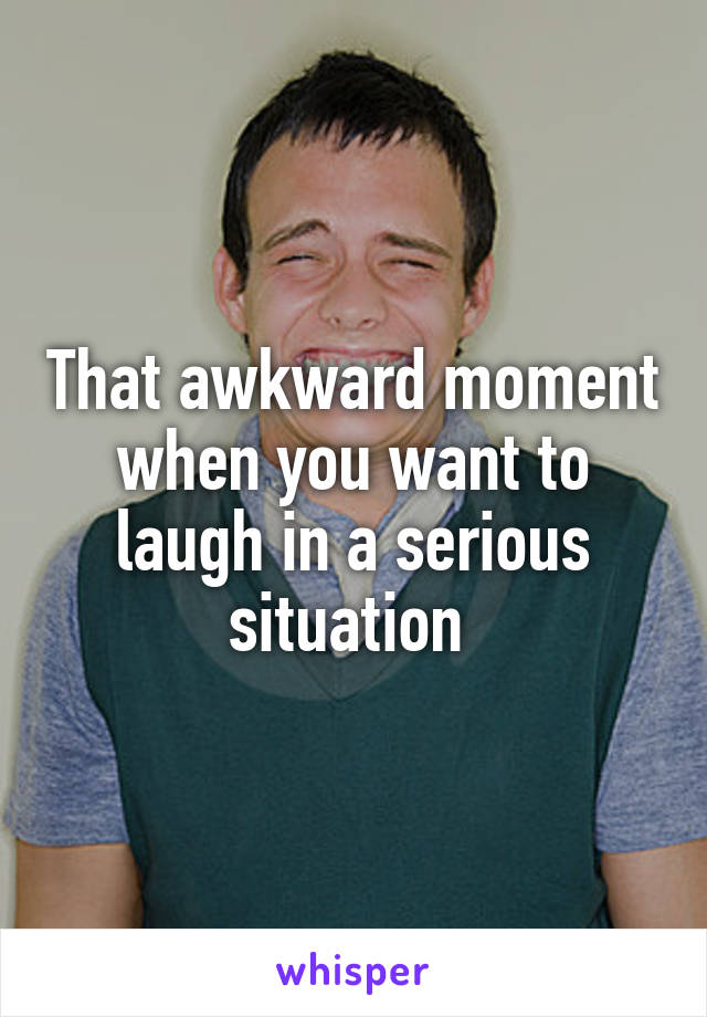 That awkward moment when you want to laugh in a serious situation 