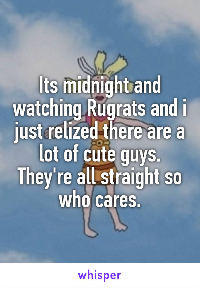Its midnight and watching Rugrats and i just relized there are a lot of cute guys. They're all straight so who cares.