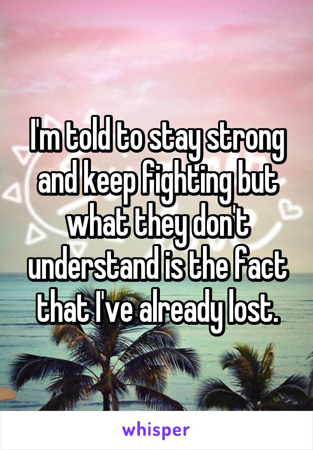 I'm told to stay strong and keep fighting but what they don't understand is the fact that I've already lost.