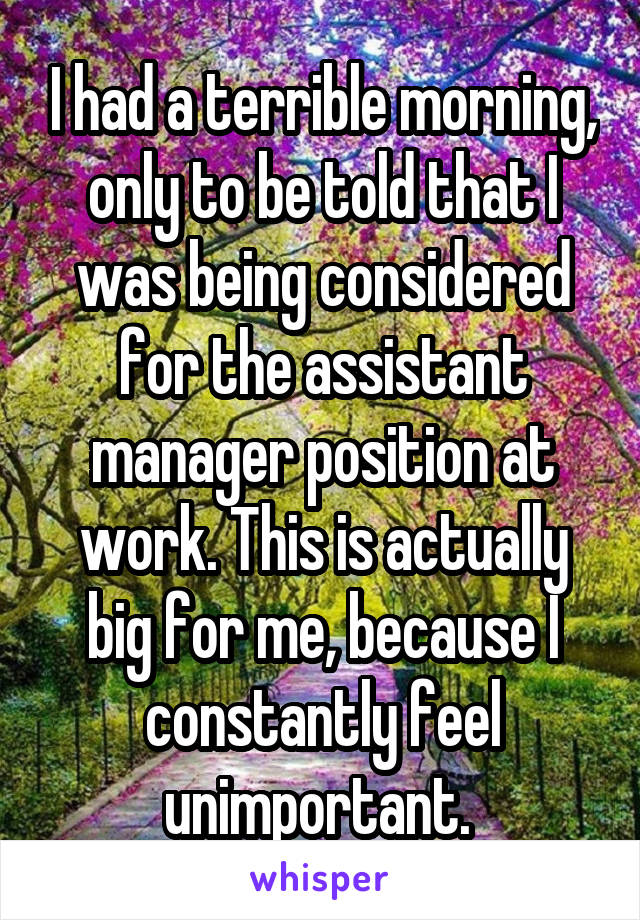I had a terrible morning, only to be told that I was being considered for the assistant manager position at work. This is actually big for me, because I constantly feel unimportant. 