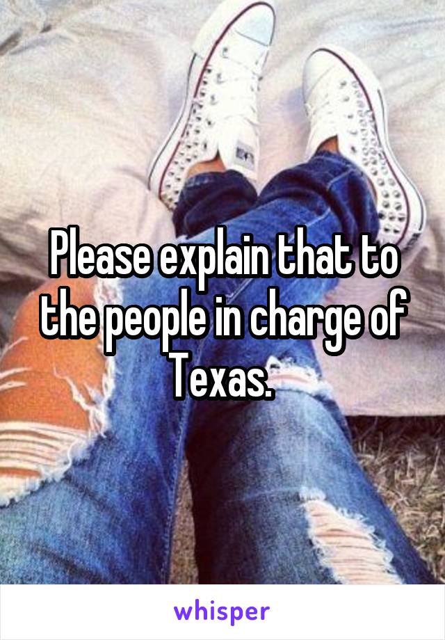 Please explain that to the people in charge of Texas. 
