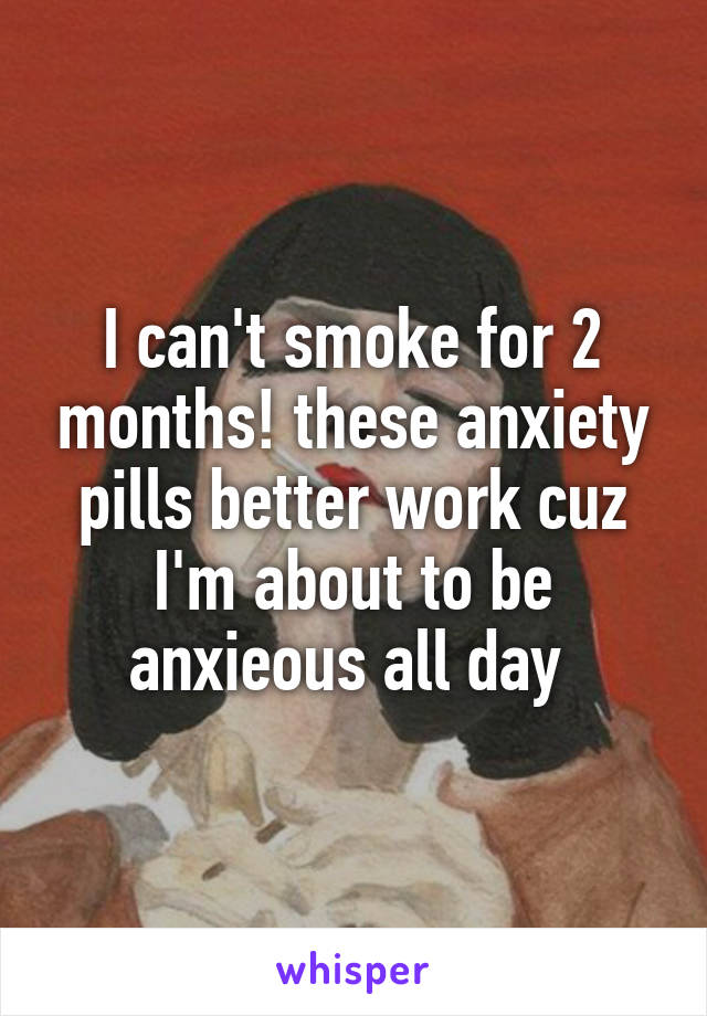 I can't smoke for 2 months! these anxiety pills better work cuz I'm about to be anxieous all day 