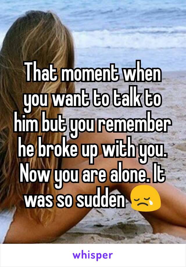 That moment when you want to talk to him but you remember he broke up with you. Now you are alone. It was so sudden 😢