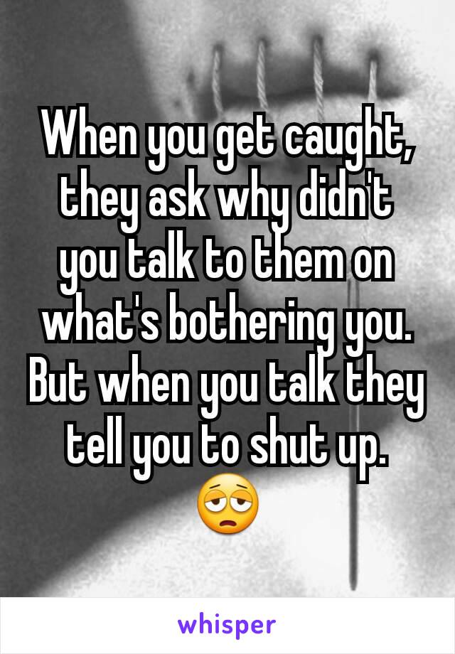 When you get caught, they ask why didn't you talk to them on what's bothering you. But when you talk they tell you to shut up. 😩
